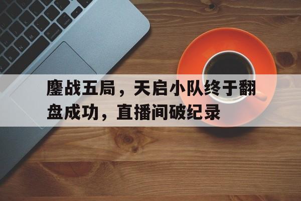 678体育平台-包含鏖战五局，天启小队终于翻盘成功，直播间破纪录的词条